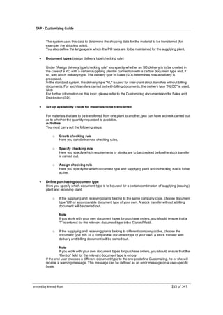 SAP – Customizing Guide



         The system uses this data to determine the shipping data for the material to be transferred (for
         example, the shipping point).
         You also define the language in which the PO texts are to be maintained for the supplying plant.

         Document types (assign delivery type/checking rule)

         Under "Assign delivery type/checking rule" you specify whether an SD delivery is to be created in
         the case of a PO with a certain supplying plant in connection with a certain document type and, if
         so, with which delivery type. The delivery type in Sales (SD) determines how a delivery is
         processed.
         In the standard system, the delivery type "NL" is used for inter-plant stock transfers without billing
         documents. For such transfers carried out with billing documents, the delivery type "NLCC" is used.
         Note
         For further information on this topic, please refer to the Customizing documentation for Sales and
         Distribution (SD).

         Set up availability check for materials to be transferred

         For materials that are to be transferred from one plant to another, you can have a check carried out
         as to whether the quantity requested is available.
         Activities
         You must carry out the following steps:

              o    Create checking rule
                   Here you can define new checking rules.

              o    Specify checking rule
                   Here you specify which requirements or stocks are to be checked beforethe stock transfer
                   is carried out.

              o    Assign checking rule
                   Here you specify for which document type and supplying plant whichchecking rule is to be
                   active.

         Define purchasing document type
         Here you specify which document type is to be used for a certaincombination of supplying (issuing)
         plant and receiving plant.

              o    If the supplying and receiving plants belong to the same company code, choose document
                   type 'UB' or a comparable document type of your own. A stock transfer without a billing
                   document will be carried out.

                   Note
                   If you work with your own document types for purchase orders, you should ensure that a
                   'T' is entered for the relevant document type inthe 'Control' field.

              o    If the supplying and receiving plants belong to different company codes, choose the
                   document type 'NB' or a comparable document type of your own. A stock transfer with
                   delivery and billing document will be carried out.

                   Note
                   If you work with your own document types for purchase orders, you should ensure that the
                   'Control' field for the relevant document type is empty.
         If the end user chooses a different document type to the one predefine Customizing, he or she will
         receive a warning message. This message can be defined as an error message on a user-specific
         basis.




printed by Ahmad Rizki                                                                            265 of 341
 