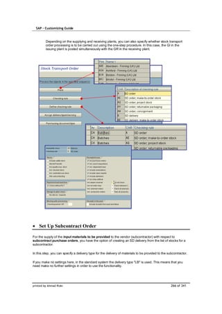 SAP – Customizing Guide



         Depending on the supplying and receiving plants, you can also specify whether stock transport
         order processing is to be carried out using the one-step procedure. In this case, the GI in the
         issuing plant is posted simultaneously with the GR in the receiving plant.




    Set Up Subcontract Order

For the supply of the input materials to be provided to the vendor (subcontractor) with respect to
subcontract purchase orders, you have the option of creating an SD delivery from the list of stocks for a
subcontractor.

In this step, you can specify a delivery type for the delivery of materials to be provided to the subcontractor.

If you make no settings here, in the standard system the delivery type "LB" is used. This means that you
need make no further settings in order to use the functionality.




printed by Ahmad Rizki                                                                              266 of 341
 
