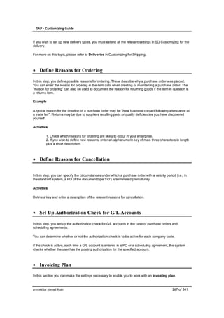 SAP – Customizing Guide



If you wish to set up new delivery types, you must extend all the relevant settings in SD Customizing for the
delivery.

For more on this topic, please refer to Deliveries in Customizing for Shipping.



    Define Reasons for Ordering

In this step, you define possible reasons for ordering. These describe why a purchase order was placed.
You can enter the reason for ordering in the item data when creating or maintaining a purchase order. The
"reason for ordering" can also be used to document the reason for returning goods if the item in question is
a returns item.

Example

A typical reason for the creation of a purchase order may be "New business contact following attendance at
a trade fair". Returns may be due to suppliers recalling parts or quality deficiencies you have discovered
yourself.

Activities

         1. Check which reasons for ordering are likely to occur in your enterprise.
         2. If you wish to define new reasons, enter an alphanumeric key of max. three characters in length
         plus a short description.



    Define Reasons for Cancellation


In this step, you can specify the circumstances under which a purchase order with a validity period (i.e., in
the standard system, a PO of the document type 'FO') is terminated prematurely.

Activities

Define a key and enter a description of the relevant reasons for cancellation.



    Set Up Authorization Check for G/L Accounts

In this step, you set up the authorization check for G/L accounts in the case of purchase orders and
scheduling agreements.

You can determine whether or not the authorization check is to be active for each company code.

If the check is active, each time a G/L account is entered in a PO or a scheduling agreement, the system
checks whether the user has the posting authorization for the specified account.



    Invoicing Plan

In this section you can make the settings necessary to enable you to work with an invoicing plan.



printed by Ahmad Rizki                                                                            267 of 341
 
