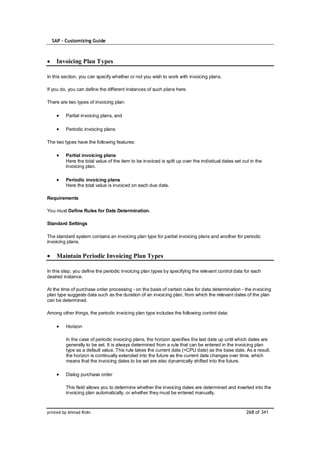 SAP – Customizing Guide



    Invoicing Plan Types

In this section, you can specify whether or not you wish to work with invoicing plans.

If you do, you can define the different instances of such plans here.

There are two types of invoicing plan:

         Partial invoicing plans, and

         Periodic invoicing plans

The two types have the following features:

         Partial invoicing plans
         Here the total value of the item to be invoiced is split up over the individual dates set out in the
         invoicing plan.

         Periodic invoicing plans
         Here the total value is invoiced on each due date.

Requirements

You must Define Rules for Date Determination.

Standard Settings

The standard system contains an invoicing plan type for partial invoicing plans and another for periodic
invoicing plans.


    Maintain Periodic Invoicing Plan Types

In this step, you define the periodic invoicing plan types by specifying the relevant control data for each
desired instance.

At the time of purchase order processing - on the basis of certain rules for data determination - the invoicing
plan type suggests data such as the duration of an invoicing plan, from which the relevant dates of the plan
can be determined.

Among other things, the periodic invoicing plan type includes the following control data:

         Horizon

         In the case of periodic invoicing plans, the horizon specifies the last date up until which dates are
         generally to be set. It is always determined from a rule that can be entered in the invoicing plan
         type as a default value. This rule takes the current date (=CPU date) as the base date. As a result,
         the horizon is continually extended into the future as the current date changes over time, which
         means that the invoicing dates to be set are also dynamically shifted into the future.

         Dialog purchase order

         This field allows you to determine whether the invoicing dates are determined and inserted into the
         invoicing plan automatically, or whether they must be entered manually.



printed by Ahmad Rizki                                                                               268 of 341
 
