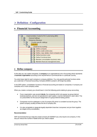 SAP – Customizing Guide




    Definition - Configuration

    Financial Accounting




    Define company

In this step you can create companies. A company is an organizational unit in Accounting which represents
a business organization according to the requirements of commercial law in a particular country.

You store basic data for each company in company definition. You only specify particular functions when
you customize in Financial Accounting. Company G0000 is preset in all foreign key tables.

In the SAP system, consolidation functions in financial accounting are based on companies. A company can
comprise one or more company codes.

When you create a company you should bear in mind the following points relating to group accounting:

         If your organization uses several clients, the companies which only appear as group-internal
         business partners, and are not operational in each system, must be maintained in each client. This
         is a precondition for the account assignment of a group-internal trading partner.

         Companies must be cataloged in a list of company IDs which is consistent across the group. The
         parent company usually provides this list of company IDs.

         It is also acceptable to designate legally dependent branches 'companies' and join them together
         as a legal unit by consolidation.

Recommendation

SAP recommends that you keep the preset company ID G00000 if you only require one company. In this
way you reduce the number of tables which you need to adjust.



printed by Ahmad Rizki                                                                          27 of 341
 