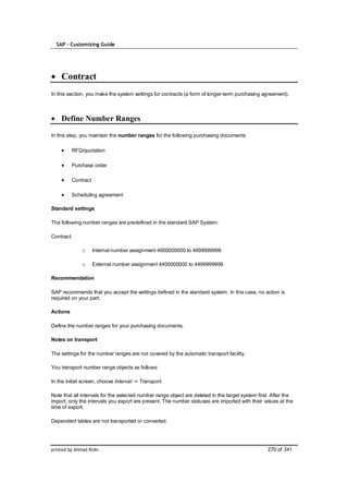 SAP – Customizing Guide




    Contract
In this section, you make the system settings for contracts (a form of longer-term purchasing agreement).



    Define Number Ranges

In this step, you maintain the number ranges for the following purchasing documents:

          RFQ/quotation

          Purchase order

          Contract

          Scheduling agreement

Standard settings

The following number ranges are predefined in the standard SAP System:

Contract:

              o      Internal number assignment 4600000000 to 4699999999

              o      External number assignment 4400000000 to 4499999999

Recommendation

SAP recommends that you accept the settings defined in the standard system. In this case, no action is
required on your part.

Actions

Define the number ranges for your purchasing documents.

Notes on transport

The settings for the number ranges are not covered by the automatic transport facility.

You transport number range objects as follows:

In the initial screen, choose Interval -> Transport.

Note that all intervals for the selected number range object are deleted in the target system first. After the
import, only the intervals you export are present. The number statuses are imported with their values at the
time of export.

Dependent tables are not transported or converted.




printed by Ahmad Rizki                                                                            270 of 341
 
