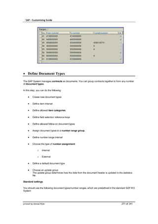 SAP – Customizing Guide




    Define Document Types

The SAP System manages contracts as documents. You can group contracts together to form any number
of document types.

In this step, you can do the following:

         Create new document types

         Define item interval

         Define allowed item categories

         Define field selection reference keys

         Define allowed follow-on document types

         Assign document types to a number range group.

         Define number range interval

         Choose the type of number assignment:

              o    Internal

              o    External

         Define a default document type

         Choose an update group
         The update group determines how the data from the document header is updated in the statistics
         file.

Standard settings

You should use the following document types/number ranges, which are predefined in the standard SAP R/3
System




printed by Ahmad Rizki                                                                       271 of 341
 
