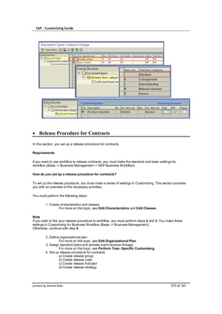 SAP – Customizing Guide




    Release Procedure for Contracts

In this section, you set up a release procedure for contracts.

Requirements

If you want to use workflow to release contracts, you must make the standard and basic settings for
workflow (Basis -> Business Management -> SAP Business Workflow).

How do you set üp a release procedure for contracts?

To set up the release procedure, you must make a series of settings in Customizing. This section provides
you with an overview of the necessary activities.

You must perform the following steps:

         1. Create characteristics and classes
                  For more on this topic, see Edit Characteristics and Edit Classes.

Note
If you wish to link your release procedure to workflow, you must perform steps 2 and 3. You make these
settings in Customizing for Business Workflow (Basis -> Business Management).
Otherwise, continue with step 4.

         2. Define organizational plan
                  For more on this topic, see Edit Organizational Plan.
         3. Assign standard tasks and activate event-receiver linkage.
                  For more on this topic, see Perform Task- Specific Customizing.
         4. Set up release procedure for contracts
                  a) Create release group
                  b) Create release code
                  c) Create release indicator
                  d) Create release strategy




printed by Ahmad Rizki                                                                         273 of 341
 