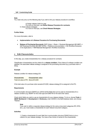 SAP – Customizing Guide


Note
You need only carry out the following step if you wish to link your release procedure to workflow.

                 e) Assign release code to a user
                 For more on this topic, see Define Release Procedure for contracts.
         5. Check release strategies
                 For more on this topic, see Check Release Strategies.

Further Notes

For more information, refer to

         Implementation of a Release Procedure for Purchasing Documents

         Release of Purchasing Documents (SAP Library -> Basis -> Business Management (BC-BMT) ->
         SAP Business Workflow (BC-BMT-WFM) -> Reference documentation -> BC Workflow Scenarios
         in the Applications -> MM Materials Management: Workflow Scenarios)



    Edit Characteristics

In this step, you create characteristics for a release procedure for contracts.

Classification characteristics are the criteria for a release condition. If the criteria of a release condition are
satisfied, the associated release strategy is assigned to the purchasing document (e.g. purchase order or
RFQ).

Example

Release condition for release strategy EA:

Characteristic           Characteristic value
Total net value of PO Above $10,000

If the total value of a purchase order exceeds $10,000, release strategy EA is assigned to this PO.

Requirements

In communication structure CEKKO you will find all the fields that can be used as characteristics for a
release condition (e.g. BSART for the order type and GNETW for the total order value).

Check which fields you wish to use as characteristics for your release strategy. To do so, choose Tools ->
ABAP Workbench -> Development -> Dictionary, enter CEKKO in the field Database table, and choose
"Display".

         Note
         If you wish to define a separate release strategy for the various document categories (PO, RFQ,
         etc.), you must create a characteristic for each relevant document category.

Activities

         1. Create a characteristic for each field from communication structure CEKKO that is to be a
         criterion for your release strategy. You have a free choice of names for the characteristic.




printed by Ahmad Rizki                                                                                274 of 341
 