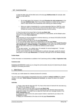 SAP – Customizing Guide


         2. Enter the table name and the field name on the tab page Additional data (for example, table
         CEKKO for field GNETW).
         Note

              o    Do not select any of the indicators in the area Procedure for value assignment on the
                   tab page Additional data. Only if none of these indicators is marked can you assign a
                   value or value interval to the characteristic when defining your release strategy.

              o    When you create a characteristic for a currency-dependent field (e.g. GNETW), a box
                   appears in which you must enter the currency for the relevant value. The system then
                   converts the currency of the purchasing document into this currency.

         3. Check the data for the chosen field on the tab page Basic data.
         If you want to enter several values or a value interval for a characteristic, set the Multiple values
         indicator in the area Value assignment.
         Note
         Value intervals can only be specified for numerical values (e.g. an interval of $10,000 to $15,000
         for the value of the purchase order.
         4. Check the texts for the field on the tab page Descriptions.
         5. You can maintain default values for a characteristic on the tab page Values.
         If you maintain values here, these values will be displayed as input help under Create Procedure
         with Classification -> Release Strategy -> Classification. If you wish to use not only the input
         help but also other values, you must select the Additional values indicator.
         Note
         You can also maintain ' ' as a default value. For example, for account assignment: ' ' for stock
         material, 'k' for cost center, and 'a' for asset.
         6. If you want to restrict the use of a characteristic to particular class types, specify the relevant
         class types on the tab page Restrictions. For example, class type 032 for the release strategy.

Further Notes

Further information on characteristics is available in this Customizing activity via Help -> Application help.

Customer exits

Customer exit M06E0004 enables you to change the communication structure for determining the release
strategy for purchasing documents.


    Edit Classes

In this step, you create classes for a release procedure for contracts.

You use a class to group together characteristics that are to constitute a release condition for a release
strategy. In the step " Define Release Procedure for Contracts" you assign this class to the release
strategy.

Activities

         1. Create a class with the class type 032. You have a free choice of names for the new class (e.g.
         REL_RFQ for the release of RFQs).
         2. Assign a name for the new class on the tab page Basic data.
         3. You can view an error message if different characteristics with identical values have been
         assigned to a class. To be able to do so, select the Check with error message indicator in the
         Same classification area.
         4. If appropriate, select terms to be used as search criteria in searches for your class on the
         Keywords tab page.
         5. Assign your characteristics to the class via the tab page Characteristics.



printed by Ahmad Rizki                                                                             275 of 341
 