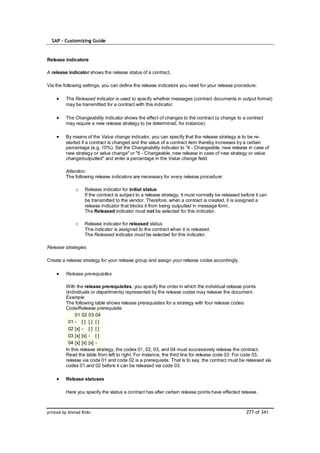 SAP – Customizing Guide


Release indicators

A release indicator shows the release status of a contract.

Via the following settings, you can define the release indicators you need for your release procedure:

         The Released indicator is used to specify whether messages (contract documents in output format)
         may be transmitted for a contract with this indicator.

         The Changeability indicator shows the effect of changes to the contract (a change to a contract
         may require a new release strategy to be determined, for instance).

         By means of the Value change indicator, you can specify that the release strategy is to be re-
         started if a contract is changed and the value of a contract item thereby increases by a certain
         percentage (e.g. 10%). Set the Changeability indicator to "4 - Changeable, new release in case of
         new strategy or value change" or "6 - Changeable, new release in case of new strategy or value
         change/outputted" and enter a percentage in the Value change field.

         Attention:
         The following release indicators are necessary for every release procedure:

              o    Release indicator for initial status
                   If the contract is subject to a release strategy, it must normally be released before it can
                   be transmitted to the vendor. Therefore, when a contract is created, it is assigned a
                   release indicator that blocks it from being outputted in message form.
                   The Released indicator must not be selected for this indicator.

              o    Release indicator for released status
                   This indicator is assigned to the contract when it is released.
                   The Released indicator must be selected for this indicator.

Release strategies

Create a release strategy for your release group and assign your release codes accordingly.

         Release prerequisites

         With the release prerequisites, you specify the order in which the individual release points
         (individuals or departments) represented by the release codes may release the document.
         Example
         The following table shows release prerequisites for a strategy with four release codes:
         Code/Release prerequisite
              01 02 03 04
           01 - [ ] [ ] [ ]
           02 [x] - [ ] [ ]
           03 [x] [x] - [ ]
           04 [x] [x] [x] -
         In this release strategy, the codes 01, 02, 03, and 04 must successively release the contract.
         Read the table from left to right. For instance, the third line for release code 03: For code 03,
         release via code 01 and code 02 is a prerequisite. That is to say, the contract must be released via
         codes 01 and 02 before it can be released via code 03.

         Release statuses

         Here you specify the status a contract has after certain release points have effected release.



printed by Ahmad Rizki                                                                              277 of 341
 