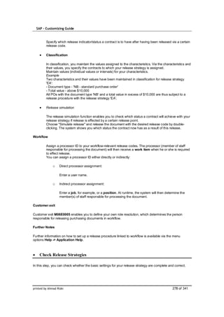 SAP – Customizing Guide



         Specify which release indicator/status a contract is to have after having been released via a certain
         release code.

         Classification

         In classification, you maintain the values assigned to the characteristics. Via the characteristics and
         their values, you specify the contracts to which your release strategy is assigned.
         Maintain values (individual values or intervals) for your characteristics.
         Example
         Two characteristics and their values have been maintained in classification for release strategy
         'EA':
         - Document type - 'NB - standard purchase order'
         - Total value - above $10,000
         All POs with the document type 'NB' and a total value in excess of $10,000 are thus subject to a
         release procedure with the release strategy 'EA'.

         Release simulation

         The release simulation function enables you to check which status a contract will achieve with your
         release strategy if release is effected by a certain release point.
         Choose "Simulate release" and release the document with the desired release code by double-
         clicking. The system shows you which status the contract now has as a result of this release.

Workflow

         Assign a processor ID to your workflow-relevant release codes. The processor (member of staff
         responsible for processing the document) will then receive a work item when he or she is required
         to effect release.
         You can assign a processor ID either directly or indirectly:

              o    Direct processor assignment:

                   Enter a user name.

              o    Indirect processor assignment:

                   Enter a job, for example, or a position. At runtime, the system will then determine the
                   member(s) of staff responsible for processing the document.

Customer exit

Customer exit M06E0005 enables you to define your own role resolution, which determines the person
responsible for releasing purchasing documents in workflow.

Further Notes

Further information on how to set up a release procedure linked to workflow is available via the menu
options Help -> Application Help.



    Check Release Strategies

In this step, you can check whether the basic settings for your release strategy are complete and correct.




printed by Ahmad Rizki                                                                             278 of 341
 