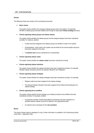 SAP – Customizing Guide


Checks

The following checks are carried out for purchasing documents:

         Basic checks

         The system checks whether the necessary release groups exist in the system. For example:
         Whether a release group has been deleted even though an associated release strategy still exists.

         Checks regarding release groups and release classes

         The system checks whether the release groups and the assigned classes have been maintained
         correctly. For instance, whether

              o    A class has been assigned to the release groups and whether it exists in the system

              o    Characteristics - which exist in the system and are linked to the communication structure -
                   have been assigned to the class

              o    A customer exit must be maintained for a characteristic

         Checks regarding release codes

         The system checks whether the release codes have been maintained correctly

         Checks regarding release indicators

         The system checks whether the release indicators have been maintained correctly. For example:
         Whether release indicators exist for the statuses "Blocked" and "Released".

         Checks regarding release strategies

         The system checks whether the release strategies have been maintained correctly. For example,

              o    Release codes have been assigned to the release strategy

              o    The relevant release indicators have been assigned to the initial and final statuses of a
                   release strategy

         Checks regarding link to workflow

         The system checks whether the link between your release procedure and workflow has been
         maintained correctly. For example, whether:

              o    A processor (member of staff responsible for processing) has been assigned to a
                   workflow-relevant release code and is defined in the organizational plan

              o    A customer exit is necessary for the role resolution

Result

The result of these checks is displayed in a log. Further information is available in the Customizing activity
under Help -> Application Help.



printed by Ahmad Rizki                                                                             279 of 341
 