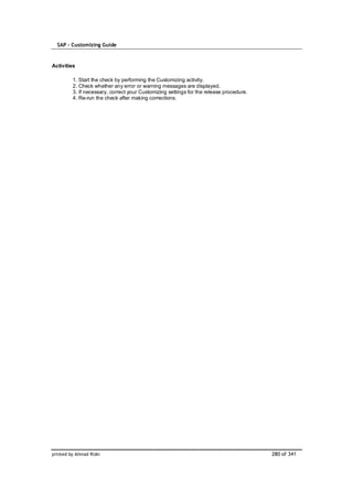 SAP – Customizing Guide


Activities

         1. Start the check by performing the Customizing activity.
         2. Check whether any error or warning messages are displayed.
         3. If necessary, correct your Customizing settings for the release procedure.
         4. Re-run the check after making corrections.




printed by Ahmad Rizki                                                                   280 of 341
 