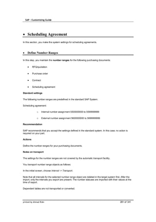 SAP – Customizing Guide




    Scheduling Agreement
In this section, you make the system settings for scheduling agreements.



    Define Number Ranges

In this step, you maintain the number ranges for the following purchasing documents:

          RFQ/quotation

          Purchase order

          Contract

          Scheduling agreement

Standard settings

The following number ranges are predefined in the standard SAP System:

Scheduling agreement:

              o      Internal number assignment 5500000000 to 5599999999

              o      External number assignment 5600000000 to 5699999999

Recommendation

SAP recommends that you accept the settings defined in the standard system. In this case, no action is
required on your part.

Actions

Define the number ranges for your purchasing documents.

Notes on transport

The settings for the number ranges are not covered by the automatic transport facility.

You transport number range objects as follows:

In the initial screen, choose Interval -> Transport.

Note that all intervals for the selected number range object are deleted in the target system first. After the
import, only the intervals you export are present. The number statuses are imported with their values at the
time of export.

Dependent tables are not transported or converted.




printed by Ahmad Rizki                                                                            281 of 341
 