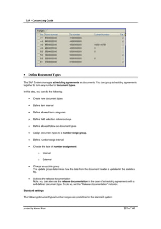SAP – Customizing Guide




    Define Document Types

The SAP System manages scheduling agreements as documents. You can group scheduling agreements
together to form any number of document types.

In this step, you can do the following:

         Create new document types

         Define item interval

         Define allowed item categories

         Define field selection reference keys

         Define allowed follow-on document types

         Assign document types to a number range group.

         Define number range interval

         Choose the type of number assignment:

              o    Internal

              o    External

         Choose an update group
         The update group determines how the data from the document header is updated in the statistics
         file.

         Activate the release documentation
         Note: you can also use the release documentation in the case of scheduling agreements with a
         self-defined document type. To do so, set the "Release documentation" indicator.

Standard settings

The following document types/number ranges are predefined in the standard system:



printed by Ahmad Rizki                                                                       282 of 341
 