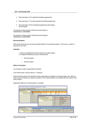 SAP – Customizing Guide



         Document type: LP for standard scheduling agreements

         Document type: LT for stock transport scheduling agreements

         Document type: LPA for scheduling agreements with release
         documentation

The internal number range for all three document types is:
5500000000 to 5599999999

The external number range for all three document types is:
5600000000 to 5699999999

Recommendation

SAP recommends that you accept the settings defined in the standard system. In this case, no action is
required on your part.

Activities

         1. Check the predefined document types and number ranges.
         2. Change the following to suit your requirements:

              o    Document types

              o    Number ranges

Notes on transport

You transport number range objects as follows:

In the initial screen, choose Interval -> Transport.

Note that all intervals for the selected number range object are deleted in the target system first. After the
import, only the intervals you export are present. The number statuses are imported with their values at the
time of export.

Dependent tables are not transported or converted.




printed by Ahmad Rizki                                                                            283 of 341
 