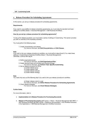 SAP – Customizing Guide



    Release Procedure for Scheduling Agreements

In this section, you set up a release procedure for scheduling agreements.

Requirements

If you want to use workflow to release scheduling agreements, you must make the standard and basic
settings for workflow (Basis -> Business Management -> SAP Business Workflow).

How do you set üp a release procedure for scheduling agreements?

To set up the release procedure, you must make a series of settings in Customizing. This section provides
you with an overview of the necessary activities.

You must perform the following steps:

         1. Create characteristics and classes
                  For more on this topic, see Edit Characteristics and Edit Classes.

Note
If you wish to link your release procedure to workflow, you must perform steps 2 and 3. You make these
settings in Customizing for Business Workflow (Basis -> Business Management).
Otherwise, continue with step 4.

         2. Define organizational plan
                  For more on this topic, see Edit Organizational Plan.
         3. Assign standard tasks and activate event-receiver linkage.
                  For more on this topic, see Perform Task- Specific Customizing.
         4. Set up release procedure for RFQs
                  a) Create release group
                  b) Create release code
                  c) Create release indicator
                  d) Create release strategy

Note
You need only carry out the following step if you wish to link your release procedure to workflow.

                 e) Assign release code to a user
                 For more on this topic, see Define Release Procedure for Scheduling Agreements.
         5. Check release strategies
                 For more on this topic, see Check Release Strategies.

Further Notes

For more information, refer to

         Implementation of a Release Procedure for Purchasing Documents

         Release of Purchasing Documents (SAP Library -> Basis -> Business Management (BC-BMT) ->
         SAP Business Workflow (BC-BMT-WFM) -> Reference documentation -> BC Workflow Scenarios
         in the Applications -> MM Materials Management: Workflow Scenarios)




printed by Ahmad Rizki                                                                           284 of 341
 