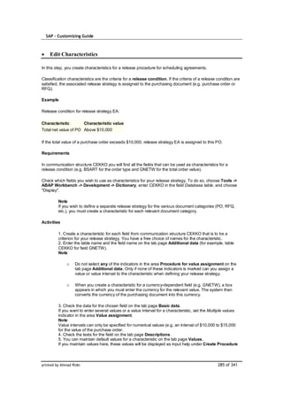 SAP – Customizing Guide



    Edit Characteristics

In this step, you create characteristics for a release procedure for scheduling agreements.

Classification characteristics are the criteria for a release condition. If the criteria of a release condition are
satisfied, the associated release strategy is assigned to the purchasing document (e.g. purchase order or
RFQ).

Example

Release condition for release strategy EA:

Characteristic           Characteristic value
Total net value of PO Above $10,000

If the total value of a purchase order exceeds $10,000, release strategy EA is assigned to this PO.

Requirements

In communication structure CEKKO you will find all the fields that can be used as characteristics for a
release condition (e.g. BSART for the order type and GNETW for the total order value).

Check which fields you wish to use as characteristics for your release strategy. To do so, choose Tools ->
ABAP Workbench -> Development -> Dictionary, enter CEKKO in the field Database table, and choose
"Display".

         Note
         If you wish to define a separate release strategy for the various document categories (PO, RFQ,
         etc.), you must create a characteristic for each relevant document category.

Activities

         1. Create a characteristic for each field from communication structure CEKKO that is to be a
         criterion for your release strategy. You have a free choice of names for the characteristic.
         2. Enter the table name and the field name on the tab page Additional data (for example, table
         CEKKO for field GNETW).
         Note

              o    Do not select any of the indicators in the area Procedure for value assignment on the
                   tab page Additional data. Only if none of these indicators is marked can you assign a
                   value or value interval to the characteristic when defining your release strategy.

              o    When you create a characteristic for a currency-dependent field (e.g. GNETW), a box
                   appears in which you must enter the currency for the relevant value. The system then
                   converts the currency of the purchasing document into this currency.

         3. Check the data for the chosen field on the tab page Basic data.
         If you want to enter several values or a value interval for a characteristic, set the Multiple values
         indicator in the area Value assignment.
         Note
         Value intervals can only be specified for numerical values (e.g. an interval of $10,000 to $15,000
         for the value of the purchase order.
         4. Check the texts for the field on the tab page Descriptions.
         5. You can maintain default values for a characteristic on the tab page Values.
         If you maintain values here, these values will be displayed as input help under Create Procedure



printed by Ahmad Rizki                                                                                285 of 341
 
