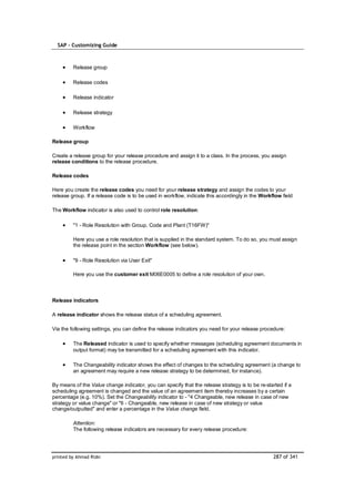 SAP – Customizing Guide



         Release group

         Release codes

         Release indicator

         Release strategy

         Workflow

Release group

Create a release group for your release procedure and assign it to a class. In the process, you assign
release conditions to the release procedure.

Release codes

Here you create the release codes you need for your release strategy and assign the codes to your
release group. If a release code is to be used in workflow, indicate this accordingly in the Workflow field

The Workflow indicator is also used to control role resolution:

         "1 - Role Resolution with Group, Code and Plant (T16FW)"

         Here you use a role resolution that is supplied in the standard system. To do so, you must assign
         the release point in the section Workflow (see below).

         "9 - Role Resolution via User Exit"

         Here you use the customer exit M06E0005 to define a role resolution of your own.



Release indicators

A release indicator shows the release status of a scheduling agreement.

Via the following settings, you can define the release indicators you need for your release procedure:

         The Released indicator is used to specify whether messages (scheduling agreement documents in
         output format) may be transmitted for a scheduling agreement with this indicator.

         The Changeability indicator shows the effect of changes to the scheduling agreement (a change to
         an agreement may require a new release strategy to be determined, for instance).

By means of the Value change indicator, you can specify that the release strategy is to be re-started if a
scheduling agreement is changed and the value of an agreement item thereby increases by a certain
percentage (e.g. 10%). Set the Changeability indicator to - "4 Changeable, new release in case of new
strategy or value change" or "6 - Changeable, new release in case of new strategy or value
change/outputted" and enter a percentage in the Value change field.

         Attention:
         The following release indicators are necessary for every release procedure:




printed by Ahmad Rizki                                                                            287 of 341
 