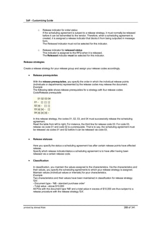 SAP – Customizing Guide


               o      Release indicator for initial status
                      If the scheduling agreement is subject to a release strategy, it must normally be released
                      before it can be transmitted to the vendor. Therefore, when a scheduling agreement is
                      created, it is assigned a release indicator that blocks it from being outputted in message
                      form.
                      The Released indicator must not be selected for this indicator.

               o      Release indicator for released status
                      This indicator is assigned to the RFQ when it is released.
                      The Released indicator must be selected for this indicator.

Release strategies

Create a release strategy for your release group and assign your release codes accordingly.

         Release prerequisites

         With the release prerequisites, you specify the order in which the individual release points
         (individuals or departments) represented by the release codes may release the document.
         Example
         The following table shows release prerequisites for a strategy with four release codes:
         Code/Release prerequisite

               01    02    03    04
          01   -     []    []    []
          02   [x]   -     []    []
          03   [x]   [x]   -     []
          04   [x]   [x]   [x]   -

         In this release strategy, the codes 01, 02, 03, and 04 must successively release the scheduling
         agreement.
         Read the table from left to right. For instance, the third line for release code 03: For code 03,
         release via code 01 and code 02 is a prerequisite. That is to say, the scheduling agreement must
         be released via codes 01 and 02 before it can be released via code 03.


         Release statuses

         Here you specify the status a scheduling agreement has after certain release points have effected
         release.
         Specify which release indicator/status a scheduling agreement is to have after having been
         released via a certain release code.

         Classification

         In classification, you maintain the values assigned to the characteristics. Via the characteristics and
         their values, you specify the scheduling agreements to which your release strategy is assigned.
         Maintain values (individual values or intervals) for your characteristics.
         Example
         Two characteristics and their values have been maintained in classification for release strategy
         'EA':
         - Document type - 'NB - standard purchase order'
         - Total value - above $10,000
         All POs with the document type 'NB' and a total value in excess of $10,000 are thus subject to a
         release procedure with the release strategy 'EA'.




printed by Ahmad Rizki                                                                              288 of 341
 
