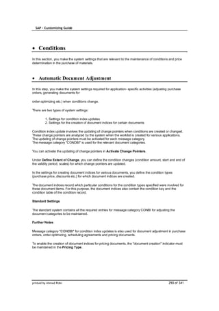 SAP – Customizing Guide




    Conditions
In this section, you make the system settings that are relevant to the maintenance of conditions and price
determination in the purchase of materials.



    Automatic Document Adjustment

In this step, you make the system settings required for application- specific activities (adjusting purchase
orders, generating documents for

order optimizing etc.) when conditions change.

There are two types of system settings:

         1. Settings for condition index updates
         2. Settings for the creation of document indices for certain documents

Condition index update involves the updating of change pointers when conditions are created or changed.
These change pointers are analyzed by the system when the worklist is created for various applications.
The updating of change pointers must be activated for each message category.
The message category "CONDBI" is used for the relevant document categories.

You can activate the updating of change pointers in Activate Change Pointers.

Under Define Extent of Change, you can define the condition changes (condition amount, start and end of
the validity period, scales) for which change pointers are updated.

In the settings for creating document indices for various documents, you define the condition types
(purchase price, discounts etc.) for which document indices are created.

The document indices record which particular conditions for the condition types specified were involved for
these document items. For this purpose, the document indices also contain the condition key and the
condition table of the condition record.

Standard Settings

The standard system contains all the required entries for message category CONBI for adjusting the
document categories to be maintained.

Further Notes

Message category "CONDBI" for condition index updates is also used for document adjustment in purchase
orders, order optimizing, scheduling agreements and pricing documents.

To enable the creation of document indices for pricing documents, the "document creation" indicator must
be maintained in the Pricing Type.




printed by Ahmad Rizki                                                                             290 of 341
 