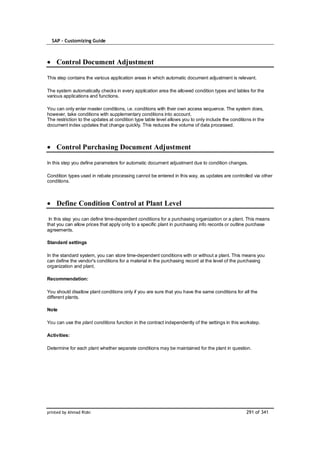 SAP – Customizing Guide



    Control Document Adjustment

This step contains the various application areas in which automatic document adjustment is relevant.

The system automatically checks in every application area the allowed condition types and tables for the
various applications and functions.

You can only enter master conditions, i.e. conditions with their own access sequence. The system does,
however, take conditions with supplementary conditions into account.
The restriction to the updates at condition type table level allows you to only include the conditions in the
document index updates that change quickly. This reduces the volume of data processed.



    Control Purchasing Document Adjustment

In this step you define parameters for automatic document adjustment due to condition changes.

Condition types used in rebate processing cannot be entered in this way, as updates are controlled via other
conditions.



    Define Condition Control at Plant Level

 In this step you can define time-dependent conditions for a purchasing organization or a plant. This means
that you can allow prices that apply only to a specific plant in purchasing info records or outline purchase
agreements.

Standard settings

In the standard system, you can store time-dependent conditions with or without a plant. This means you
can define the vendor's conditions for a material in the purchasing record at the level of the purchasing
organization and plant.

Recommendation:

You should disallow plant conditions only if you are sure that you have the same conditions for all the
different plants.

Note

You can use the plant conditions function in the contract independently of the settings in this workstep.

Activities:

Determine for each plant whether separate conditions may be maintained for the plant in question.




printed by Ahmad Rizki                                                                              291 of 341
 