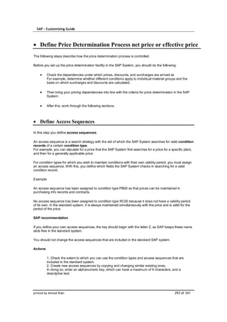 SAP – Customizing Guide



    Define Price Determination Process net price or effective price
The following steps describe how the price determination process is controlled.

Before you set up the price determination facility in the SAP System, you should do the following:

          Check the dependencies under which prices, discounts, and surcharges are arrived at.
          For example, determine whether different conditions apply to individual material groups and the
          basis on which surcharges and discounts are calculated.

          Then bring your pricing dependencies into line with the criteria for price determination in the SAP
          System.

          After this, work through the following sections.



    Define Access Sequences

In this step you define access sequences.

An access sequence is a search strategy with the aid of which the SAP System searches for valid condition
records of a certain condition type.
For example, you can stipulate for a price that the SAP System first searches for a price for a specific plant,
and then for a generally applicable price.

For condition types for which you wish to maintain conditions with their own validity period, you must assign
an access sequence. With this, you define which fields the SAP System checks in searching for a valid
condition record.

Example:

An access sequence has been assigned to condition type PB00 so that prices can be maintained in
purchasing info records and contracts.

No access sequence has been assigned to condition type RC00 because it does not have a validity period
of its own. In the standard system, it is always maintained simultaneously with the price and is valid for the
period of the price.

SAP recommendation

If you define your own access sequences, the key should begin with the letter Z, as SAP keeps these name
slots free in the standard system.

You should not change the access sequences that are included in the standard SAP system.

Actions

          1. Check the extent to which you can use the condition types and access sequences that are
          included in the standard system.
          2. Create new access sequences by copying and changing similar existing ones.
          In doing so, enter an alphanumeric key, which can have a maximum of 4 characters, and a
          descriptive text.




printed by Ahmad Rizki                                                                             293 of 341
 