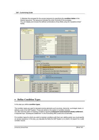 SAP – Customizing Guide


         3. Maintain the accesses for the access sequence by specifying the condition tables in the
         desired sequence. The sequence indicates the order of priority of the accesses.
         You can display and choose the defined combinations of key fields using the "possible entries"
         facility.




    Define Condition Types

In this step you define condition types.

The condition types are used to represent pricing elements such as prices, discounts, surcharges, taxes, or
delivery costs in the SAP System. These are stored in the system in condition records.
You also have the option of entering conditions requiring subsequent (end-of-period rebate) settlement.
A separate topic "Subsequent Settlement" in the Purchasing IMG covers this functionality.

For condition types for which you wish to maintain conditions with their own validity period, you must specify
an access sequence. In this way, you stipulate the fields the SAP System is to check in its search for a valid
condition record.



printed by Ahmad Rizki                                                                           294 of 341
 