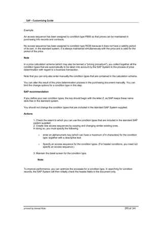 SAP – Customizing Guide



Example:

An access sequence has been assigned to condition type PB00 so that prices can be maintained in
purchasing info records and contracts.

No access sequence has been assigned to condition type RC00 because it does not have a validity period
of its own. In the standard system, it is always maintained simultaneously with the price and is valid for the
period of the price.

Note

In a price calculation schema (which may also be termed a "pricing procedure"), you collect together all the
condition types that are automatically to be taken into account by the SAP System in the process of price
determination with regard to a business transaction.

Note that you can only also enter manually the condition types that are contained in the calculation schema.

You can alter the result of the price determination process in the purchasing document manually. You can
limit the change options for a condition type in this step.

SAP recommendation

If you define your own condition types, the key should begin with the letter Z, as SAP keeps these name
slots free in the standard system.

You should not change the condition types that are included in the standard SAP System supplied.

Actions

          1. Check the extent to which you can use the condition types that are included in the standard SAP
          system supplied.
          2. Create new access sequences by copying and changing similar existing ones.
          In doing so, you must specify the following:

              o    enter an alphanumeric key (which can have a maximum of 4 characters) for the condition
                   type, together with a descriptive text.

              o    Specify an access sequence for the condition types. (For header conditions, you need not
                   specify an access sequence.)

          3. Maintain the detail screen for the condition type.

              Note:


To improve performance, you can optimize the accesses for a condition type. In searching for condition
records, the SAP System will then initially check the header fields in the document only.




printed by Ahmad Rizki                                                                             295 of 341
 