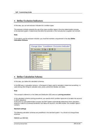 SAP – Customizing Guide




    Define Exclusion Indicators

In this step, you can set exclusion indicators for condition types.

The exclusion indicator prevents the use of too many condition types in the price determination process.
In the standard system, it determines that either the automatic or the manual price is applied, but not both.

Note:

To be able to use the exclusion indicator, you must first maintain a requirement in the step Define
Calculation Schema.




    Define Calculation Schema

In this step, you define the calculation schemas.

In the MM area, a calculation schema - a framework of steps used to calculate or determine something - is
used among other things to calculate costs, prices, period-end rebates, and taxes.

Note

This concept is referred to in the Sales and Distribution (SD) area as a pricing procedure.

In the calculation schema (pricing procedure), you specify which condition types are to be taken into account
in which sequence.
In the price (or cost) determination process, the SAP System automatically determines which calculation
schema is valid for a business transaction and takes into account, one after another, the condition types it
contains.

Standard settings

The following calculation schemas are predefined in the standard system. You should not change these
schemas.

RM0000 and RM1000


printed by Ahmad Rizki                                                                            297 of 341
 