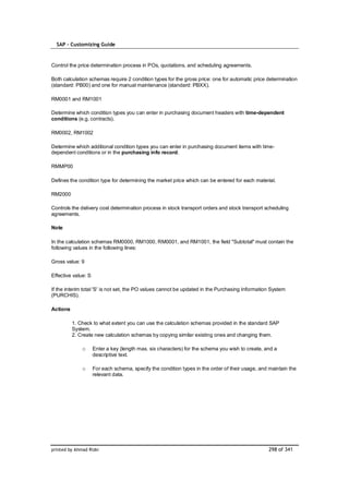 SAP – Customizing Guide



Control the price determination process in POs, quotations, and scheduling agreements.

Both calculation schemas require 2 condition types for the gross price: one for automatic price determination
(standard: PB00) and one for manual maintenance (standard: PBXX).

RM0001 and RM1001

Determine which condition types you can enter in purchasing document headers with time-dependent
conditions (e.g. contracts).

RM0002, RM1002

Determine which additional condition types you can enter in purchasing document items with time-
dependent conditions or in the purchasing info record.

RMMP00

Defines the condition type for determining the market price which can be entered for each material.

RM2000

Controls the delivery cost determination process in stock transport orders and stock transport scheduling
agreements.

Note

In the calculation schemas RM0000, RM1000, RM0001, and RM1001, the field "Subtotal" must contain the
following values in the following lines:

Gross value: 9

Effective value: S

If the interim total 'S' is not set, the PO values cannot be updated in the Purchasing Information System
(PURCHIS).

Actions

          1. Check to what extent you can use the calculation schemas provided in the standard SAP
          System.
          2. Create new calculation schemas by copying similar existing ones and changing them.

              o      Enter a key (length max. six characters) for the schema you wish to create, and a
                     descriptive text.

              o      For each schema, specify the condition types in the order of their usage, and maintain the
                     relevant data.




printed by Ahmad Rizki                                                                            298 of 341
 