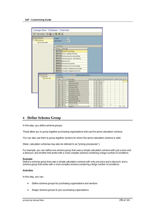 SAP – Customizing Guide




    Define Schema Group

In this step, you define schema groups.

These allow you to group together purchasing organizations that use the same calculation schema.

You can also use them to group together vendors for whom the same calculation schema is valid.

(Note: calculation schemas may also be referred to as "pricing procedures".)

For example, you can define one schema group that uses a simple calculation schema with just a price and
a discount, and another that works with a more complex schema containing a large number of conditions.

Example:
Define a schema group that uses a simple calculation schema with only one price and a discount, and a
schema group that works with a more complex schema containing a large number of conditions.

Activities

In this step, you can:

         Define schema groups for purchasing organizations and vendors

         Assign schema groups to your purchasing organizations



printed by Ahmad Rizki                                                                       299 of 341
 