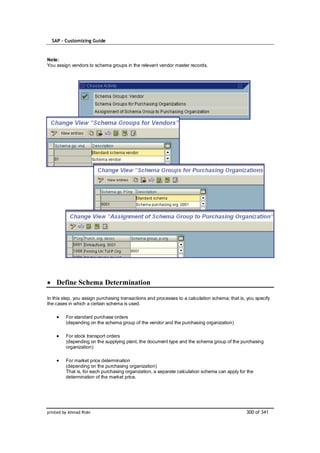 SAP – Customizing Guide


Note:
You assign vendors to schema groups in the relevant vendor master records.




    Define Schema Determination

In this step, you assign purchasing transactions and processes to a calculation schema; that is, you specify
the cases in which a certain schema is used.

         For standard purchase orders
         (depending on the schema group of the vendor and the purchasing organization)

         For stock transport orders
         (depending on the supplying plant, the document type and the schema group of the purchasing
         organization)

         For market price determination
         (depending on the purchasing organization)
         That is, for each purchasing organization, a separate calculation schema can apply for the
         determination of the market price.




printed by Ahmad Rizki                                                                          300 of 341
 