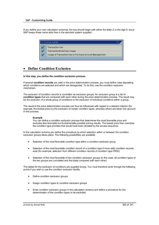 SAP – Customizing Guide



If you define your own calculation schemas, the key should begin with either the letter Z or the digit 9, since
SAP keeps these name slots free in the standard system supplied.




    Define Condition Exclusion

In this step, you define the condition exclusion process.

If several condition records are valid in the price determination process, you must define rules stipulating
which conditions are selected and which are disregarded. To do this, use the condition exclusion
mechanism.

The exclusion of condition records is controlled via exclusion groups. An exclusion group is a list of
condition types that are compared with each other during the price determination process. The result may
be the exclusion of a whole group of conditions or the exclusion of individual conditions within a group.

The result of the price determination process can thus be influenced with regard to a desired criterion (for
example, the lowest price) by the exclusion of certain condition types, whereas others are taken into account
in this process.

         Example
         You can define a condition exclusion process that determines the most favorable price and
         excludes less favorable but fundamentally possible pricing results. The lowest price then overrides
         the condition type priorities that would have been dictated by the access sequence.

In the calculation schema you define the procedure by which selection within or between the condition
exclusion groups takes place. The following possibilities are available:

         Selection of the most favorable condition type within a condition exclusion group.

         Selection of the most favorable condition record of a condition type if more valid condition records
         exist (for example, selection from different condition records of condition type PR00)

         Selection of the most favorable of two condition exclusion groups (in this case, all condition types of
         the two groups are cumulated and the totals compared with each other)

The tables for the exclusion of conditions are supplied empty. You must therefore work through the following
points if you wish to use the condition exclusion facility:

         Define condition exclusion groups

         Assign condition types to condition exclusion groups

         Enter condition exclusion groups in the calculation schema and define a procedure for the
         determination of the condition types to be excluded.




printed by Ahmad Rizki                                                                             302 of 341
 