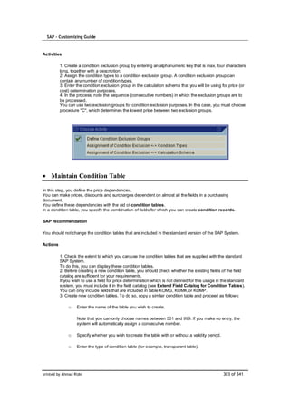 SAP – Customizing Guide


Activities

          1. Create a condition exclusion group by entering an alphanumeric key that is max. four characters
          long, together with a description.
          2. Assign the condition types to a condition exclusion group. A condition exclusion group can
          contain any number of condition types.
          3. Enter the condition exclusion group in the calculation schema that you will be using for price (or
          cost) determination purposes.
          4. In the process, note the sequence (consecutive numbers) in which the exclusion groups are to
          be processed.
          You can use two exclusion groups for condition exclusion purposes. In this case, you must choose
          procedure "C", which determines the lowest price between two exclusion groups.




    Maintain Condition Table

In this step, you define the price dependencies.
You can make prices, discounts and surcharges dependent on almost all the fields in a purchasing
document.
You define these dependencies with the aid of condition tables.
In a condition table, you specify the combination of fields for which you can create condition records.

SAP recommendation

You should not change the condition tables that are included in the standard version of the SAP System.

Actions

          1. Check the extent to which you can use the condition tables that are supplied with the standard
          SAP System.
          To do this, you can display these condition tables.
          2. Before creating a new condition table, you should check whether the existing fields of the field
          catalog are sufficient for your requirements.
          If you wish to use a field for price determination which is not defined for this usage in the standard
          system, you must include it in the field catalog (see Extend Field Catalog for Condition Tables).
          You can only include fields that are included in table KOMG, KOMK or KOMP.
          3. Create new condition tables. To do so, copy a similar condition table and proceed as follows:

              o    Enter the name of the table you wish to create.

                   Note that you can only choose names between 501 and 999. If you make no entry, the
                   system will automatically assign a consecutive number.

              o    Specify whether you wish to create the table with or without a validity period.

              o    Enter the type of condition table (for example, transparent table).




printed by Ahmad Rizki                                                                               303 of 341
 