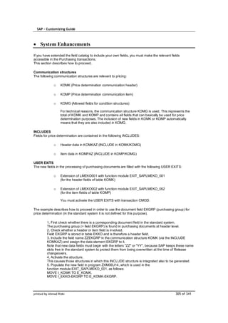 SAP – Customizing Guide



    System Enhancements

If you have extended the field catalog to include your own fields, you must make the relevant fields
accessible in the Purchasing transactions.
This section describes how to proceed.

Communication structures
The following communication structures are relevant to pricing:

              o    KOMK (Price determination communication header)

              o    KOMP (Price determination communication item)

              o    KOMG (Allowed fields for condition structures)

                   For technical reasons, the communication structure KOMG is used. This represents the
                   total of KOMK and KOMP and contains all fields that can basically be used for price
                   determination purposes. The inclusion of new fields in KOMK or KOMP automatically
                   means that they are also included in KOMG.

INCLUDES
Fields for price determination are contained in the following INCLUDES:

              o    Header data in KOMKAZ (INCLUDE in KOMK/KOMG)

              o    Item data in KOMPAZ (INCLUDE in KOMP/KOMG)

USER EXITS
The new fields in the processing of purchasing documents are filled with the following USER EXITS:

              o    Extension of LMEKO001 with function module EXIT_SAPLMEKO_001
                   (for the header fields of table KOMK)

              o    Extension of LMEKO002 with function module EXIT_SAPLMEKO_002
                   (for the item fields of table KOMP)

                   You must activate the USER EXITS with transaction CMOD.

The example describes how to proceed in order to use the document field EKGRP (purchasing group) for
price determination (in the standard system it is not defined for this purpose).

         1. First check whether there is a corresponding document field in the standard system.
         The purchasing group (= field EKGRP) is found in purchasing documents at header level.
         2. Check whether a header or item field is involved.
         Field EKGRP is stored in table EKKO and is therefore a header field.
         3. Include the field name ZZEKGRP in the communication structure KOMK (via the INCLUDE
         KOMKAZ) and assign the data element EKGRP to it.
         Note that new data fields must begin with the letters "ZZ" or "YY", because SAP keeps these name
         slots free in the standard system to protect them from being overwritten at the time of Release
         changeovers.
         4. Activate the structure.
         This causes those structures in which this INCLUDE structure is integrated also to be generated.
         5. Populate the new field in program ZXM06U14, which is used in the
         function module EXIT_SAPLMEKO_001, as follows:
         MOVE I_KOMK TO E_KOMK.
         MOVE I_EKKO-EKGRP TO E_KOMK-EKGRP.




printed by Ahmad Rizki                                                                           305 of 341
 