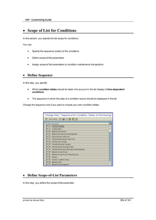 SAP – Customizing Guide



    Scope of List for Conditions
In this section, you specify the list scope for conditions.

You can:

           Specify the sequence (order) of the conditions

           Define scope-of-list parameters

           Assign scope-of list parameters to condition maintenance transactions



    Define Sequence

In this step, you specify:

           Which condition tables should be taken into account in the list display of time-dependent
           conditions.

           The sequence in which the data of a condition record should be displayed in the list

Change the sequence only if you want to include your own condition tables.




    Define Scope-of-List Parameters

In this step, you define the scope-of-list parameter.




printed by Ahmad Rizki                                                                            306 of 341
 