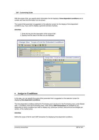 SAP – Customizing Guide


With the scope of list, you specify which information the list displays of time-dependent conditions are to
contain and how this information is to be shown.

The scope-of-list parameter is suggested on the selection screen for the display of time-dependent
conditions (e.g. if you want to display a general overview of prices).

Activities

         1. Enter the key and the description of the scope of list
         2. Specify how the data in the lists is to be displayed




    Assign to Conditions

In this step, you can specify the scope-of-list parameter that is suggested on the selection screen for
displaying time-dependent conditions

The time-dependent conditions defined for Purchasing are to be found in the Purchasing menu under Master
data -> Conditions. from the Purchasing menu. Here various SAP transactions are available to you,
depending on which conditions you wish to display (e.g. prices per contract, discounts and surcharges per
vendor, or the market price).

Activities

Define the scope of list for each SAP transaction for displaying time-dependent conditions.




printed by Ahmad Rizki                                                                            307 of 341
 