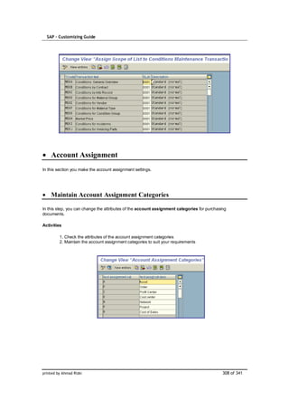SAP – Customizing Guide




    Account Assignment
In this section you make the account assignment settings.




    Maintain Account Assignment Categories

In this step, you can change the attributes of the account assignment categories for purchasing
documents.

Activities

         1. Check the attributes of the account assignment categories
         2. Maintain the account assignment categories to suit your requirements




printed by Ahmad Rizki                                                                       308 of 341
 