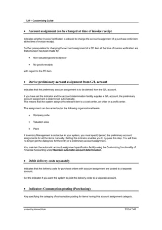 SAP – Customizing Guide



    Account assignment can be changed at time of invoice receipt

Indicates whether Invoice Verification is allowed to change the account assignment of a purchase order item
at the time of invoice receipt.

Further prerequisites for changing the account assignment of a PO item at the time of invoice verification are
that provision has been made for

         Non-valuated goods receipts or

         No goods receipts

with regard to the PO item.



    Derive preliminary account assignment from G/L account

Indicates that the preliminary account assignment is to be derived from the G/L account.

If you have set the indicator and the account determination facility supplies a G/L account, the preliminary
account assignment is determined automatically.
This means that the system assigns the relevant item to a cost center, an order or a profit center.

The assignment can be carried out at the following organizational levels:

         Company code

         Valuation area

         Plant

If Inventory Management is not active in your system, you must specify (enter) the preliminary account
assignments for all the items manually. Setting this indicator enables you to by-pass this step. You will then
no longer get the dialog box for the entry of a preliminary account assignment.

You maintain the automatic account assignment specification facility using the Customizing functionality of
Financial Accounting under Maintain automatic account determination.



    Debit delivery costs separately

Indicates that the delivery costs for purchase orders with account assignment are posted to a separate
account.

Set the indicator if you want the system to post the delivery costs to a separate account.



    Indicator: Consumption posting (Purchasing)

Key specifying the category of consumption posting for items having this account assignment category.




printed by Ahmad Rizki                                                                            310 of 341
 