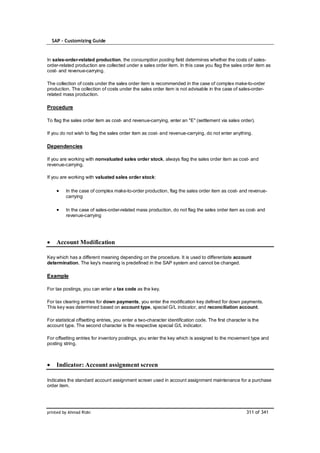 SAP – Customizing Guide


In sales-order-related production, the consumption posting field determines whether the costs of sales-
order-related production are collected under a sales order item. In this case you flag the sales order item as
cost- and revenue-carrying.

The collection of costs under the sales order item is recommended in the case of complex make-to-order
production. The collection of costs under the sales order item is not advisable in the case of sales-order-
related mass production.

Procedure

To flag the sales order item as cost- and revenue-carrying, enter an "E" (settlement via sales order).

If you do not wish to flag the sales order item as cost- and revenue-carrying, do not enter anything.

Dependencies

If you are working with nonvaluated sales order stock, always flag the sales order item as cost- and
revenue-carrying.

If you are working with valuated sales order stock:

         In the case of complex make-to-order production, flag the sales order item as cost- and revenue-
         carrying

         In the case of sales-order-related mass production, do not flag the sales order item as cost- and
         revenue-carrying




    Account Modification

Key which has a different meaning depending on the procedure. It is used to differentiate account
determination. The key's meaning is predefined in the SAP system and cannot be changed.

Example

For tax postings, you can enter a tax code as the key.

For tax clearing entries for down payments, you enter the modification key defined for down payments.
This key was determined based on account type, special G/L indicator, and reconciliation account.

For statistical offsetting entries, you enter a two-character identification code. The first character is the
account type. The second character is the respective special G/L indicator.

For offsetting entries for inventory postings, you enter the key which is assigned to the movement type and
posting string.



    Indicator: Account assignment screen

Indicates the standard account assignment screen used in account assignment maintenance for a purchase
order item.




printed by Ahmad Rizki                                                                                311 of 341
 
