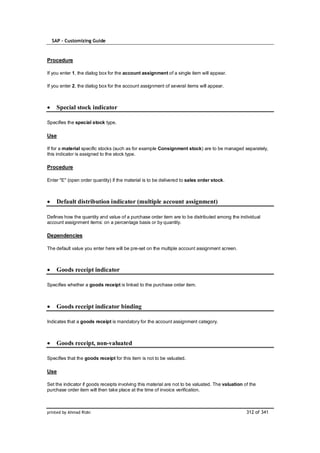 SAP – Customizing Guide



Procedure

If you enter 1, the dialog box for the account assignment of a single item will appear.

If you enter 2, the dialog box for the account assignment of several items will appear.



    Special stock indicator

Specifies the special stock type.

Use

If for a material specific stocks (such as for example Consignment stock) are to be managed separately,
this indicator is assigned to the stock type.

Procedure

Enter "E" (open order quantity) if the material is to be delivered to sales order stock.



    Default distribution indicator (multiple account assignment)

Defines how the quantity and value of a purchase order item are to be distributed among the individual
account assignment items: on a percentage basis or by quantity.

Dependencies

The default value you enter here will be pre-set on the multiple account assignment screen.



    Goods receipt indicator

Specifies whether a goods receipt is linked to the purchase order item.



    Goods receipt indicator binding

Indicates that a goods receipt is mandatory for the account assignment category.



    Goods receipt, non-valuated

Specifies that the goods receipt for this item is not to be valuated.

Use

Set the indicator if goods receipts involving this material are not to be valuated. The valuation of the
purchase order item will then take place at the time of invoice verification.



printed by Ahmad Rizki                                                                             312 of 341
 