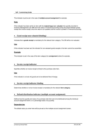 SAP – Customizing Guide


This indicator must be set in the case of multiple account assignment for example.

Note

If the indicator has been set for an item with the material type non- valuated, the quantity recorded in
Inventory Management can differ from the value in Financial Accounting during the period between goods
receipt and invoice receipt, since the value is not updated until the invoice is posted in Financial Accounting.



    Good receipt non-valuated (binding)

Indicates that a goods receipt is mandatory for the relevant item category. The GR will be non-valuated.

Use

If this indicator has been set, the indicator for non-valuated goods receipts in the item cannot be overwritten.

Example

This indicator is set in the case of the item category for consignment orders for example.




    Invoice receipt indicator

Specifies whether an invoice receipt is linked to the purchase order item.

Use

If the indicator is not set, the goods are to be delivered free of charge.



    Invoice receipt indicator binding

Determines whether or not an invoice receipt is mandatory for the relevant item category.



    Default distribution indicator (multiple account assignment)

Defines how the quantity and value of a purchase order item are to be distributed among the individual
account assignment items: on a percentage basis or by quantity.

Dependencies

The default value you enter here will be pre-set on the multiple account assignment screen.




printed by Ahmad Rizki                                                                             313 of 341
 