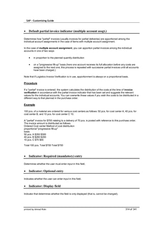 SAP – Customizing Guide



    Default partial invoice indicator (multiple account assgt.)

Determines how "partial" invoices (usually invoices for partial deliveries) are apportioned among the
individual account assignments in the case of items with multiple account assignment.

In the case of multiple account assignment, you can apportion partial invoices among the individual
accounts in one of two ways:

         in proportion to the planned quantity distribution

         on a "progressive fill-up" basis (here one account receives its full allocation before any costs are
         assigned to the next one; this process is repeated with successive partial invoices until all accounts
         have been charged.)

Note that if Logistics Invoice Verification is in use, apportionment is always on a proportional basis.

Procedure

If a "partial" invoice is entered, the system calculates the distribution of the costs at the time of invoice
verification in accordance with the partial invoice indicator that has been set and suggests the relevant
values for the individual accounts. You can overwrite these values if you wish the costs to be distributed in a
different way to that planned in the purchase order.

Example

100 pcs. of a material are ordered for various cost centers as follows: 50 pcs. for cost center A, 40 pcs. for
cost center B, and 10 pcs. for cost center C 10.

A "partial" invoice for $700 relating to a delivery of 70 pcs. is posted with reference to this purchase order.
The invoice amount is distributed as follows:
Ordered Cost center Method of cost distribution
proportional "progressive fill-up"
basis
50 pcs. A $350 $500
40 pcs. B $280 $200
10 pcs. C $70 $00

Total 100 pcs. Total $700 Total $700



    Indicator: Required (mandatory) entry

Determines whether the user must enter input in this field.


    Indicator: Optional entry

Indicates whether the user can enter input in this field.


    Indicator: Display field

Indicator that determines whether the field is only displayed (that is, cannot be changed).




printed by Ahmad Rizki                                                                              314 of 341
 