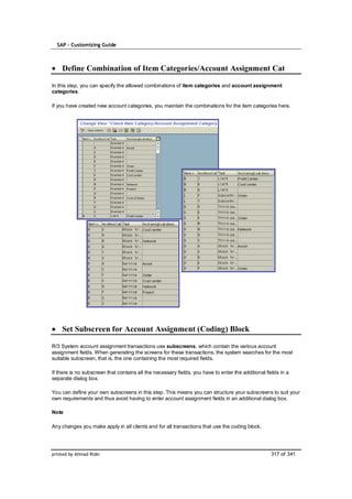SAP – Customizing Guide



    Define Combination of Item Categories/Account Assignment Cat

In this step, you can specify the allowed combinations of item categories and account assignment
categories.

If you have created new account categories, you maintain the combinations for the item categories here.




    Set Subscreen for Account Assignment (Coding) Block

R/3 System account assignment transactions use subscreens, which contain the various account
assignment fields. When generating the screens for these transactions, the system searches for the most
suitable subscreen, that is, the one containing the most required fields.

If there is no subscreen that contains all the necessary fields, you have to enter the additional fields in a
separate dialog box.

You can define your own subscreens in this step. This means you can structure your subscreens to suit your
own requirements and thus avoid having to enter account assignment fields in an additional dialog box.

Note

Any changes you make apply in all clients and for all transactions that use the coding block.




printed by Ahmad Rizki                                                                              317 of 341
 