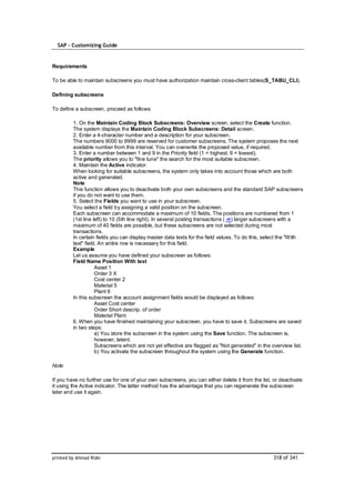 SAP – Customizing Guide


Requirements

To be able to maintain subscreens you must have authorization maintain cross-client tables(S_TABU_CLI).

Defining subscreens

To define a subscreen, proceed as follows:

         1. On the Maintain Coding Block Subscreens: Overview screen, select the Create function.
         The system displays the Maintain Coding Block Subscreens: Detail screen.
         2. Enter a 4-character number and a description for your subscreen.
         The numbers 9000 to 9999 are reserved for customer subscreens. The system proposes the next
         available number from this interval. You can overwrite the proposed value, if required.
         3. Enter a number between 1 and 9 in the Priority field (1 = highest; 9 = lowest).
         The priority allows you to "fine tune" the search for the most suitable subscreen.
         4. Maintain the Active indicator.
         When looking for suitable subscreens, the system only takes into account those which are both
         active and generated.
         Note
         This function allows you to deactivate both your own subscreens and the standard SAP subscreens
         if you do not want to use them.
         5. Select the Fields you want to use in your subscreen.
         You select a field by assigning a valid position on the subscreen.
         Each subscreen can accommodate a maximum of 10 fields. The positions are numbered from 1
         (1st line left) to 10 (5th line right). In several posting transactions ( ->) larger subscreens with a
         maximum of 40 fields are possible, but these subscreens are not selected during most
         transactions.
         In certain fields you can display master data texts for the field values. To do this, select the "With
         text" field. An entire row is necessary for this field.
         Example
         Let us assume you have defined your subscreen as follows:
         Field Name Position With text
                    Asset 1
                    Order 3 X
                    Cost center 2
                    Material 5
                    Plant 6
         In this subscreen the account assignment fields would be displayed as follows:
                    Asset Cost center
                    Order Short descrip. of order
                    Material Plant
         6. When you have finished maintaining your subscreen, you have to save it. Subscreens are saved
         in two steps:
                    a) You store the subscreen in the system using the Save function. The subscreen is,
                    however, latent.
                    Subscreens which are not yet effective are flagged as "Not generated" in the overview list.
                    b) You activate the subscreen throughout the system using the Generate function.

Note

If you have no further use for one of your own subscreens, you can either delete it from the list, or deactivate
it using the Active indicator. The latter method has the advantage that you can regenerate the subscreen
later and use it again.




printed by Ahmad Rizki                                                                             318 of 341
 