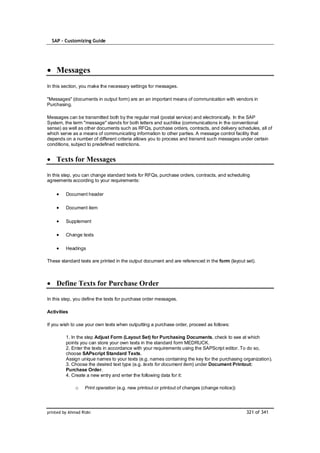 SAP – Customizing Guide




    Messages
In this section, you make the necessary settings for messages.

"Messages" (documents in output form) are an an important means of communication with vendors in
Purchasing.

Messages can be transmitted both by the regular mail (postal service) and electronically. In the SAP
System, the term "message" stands for both letters and suchlike (communications in the conventional
sense) as well as other documents such as RFQs, purchase orders, contracts, and delivery schedules, all of
which serve as a means of communicating information to other parties. A message control facility that
depends on a number of different criteria allows you to process and transmit such messages under certain
conditions, subject to predefined restrictions.


    Texts for Messages

In this step, you can change standard texts for RFQs, purchase orders, contracts, and scheduling
agreements according to your requirements:

         Document header

         Document item

         Supplement

         Change texts

         Headings

These standard texts are printed in the output document and are referenced in the form (layout set).



    Define Texts for Purchase Order

In this step, you define the texts for purchase order messages.

Activities

If you wish to use your own texts when outputting a purchase order, proceed as follows:

         1. In the step Adjust Form (Layout Set) for Purchasing Documents, check to see at which
         points you can store your own texts in the standard form MEDRUCK.
         2. Enter the texts in accordance with your requirements using the SAPScript editor. To do so,
         choose SAPscript Standard Texts.
         Assign unique names to your texts (e.g. names containing the key for the purchasing organization).
         3. Choose the desired text type (e.g. texts for document item) under Document Printout:
         Purchase Order.
         4. Create a new entry and enter the following data for it:

              o    Print operation (e.g. new printout or printout of changes (change notice))




printed by Ahmad Rizki                                                                          321 of 341
 