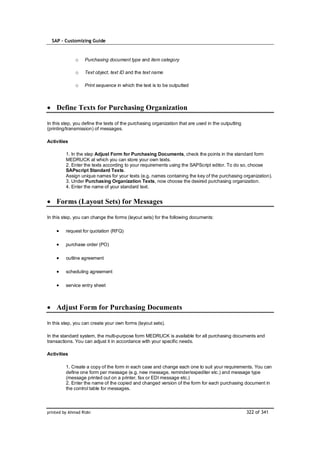 SAP – Customizing Guide


              o    Purchasing document type and item category

              o    Text object, text ID and the text name

              o    Print sequence in which the text is to be outputted



    Define Texts for Purchasing Organization

In this step, you define the texts of the purchasing organization that are used in the outputting
(printing/transmission) of messages.

Activities

         1. In the step Adjust Form for Purchasing Documents, check the points in the standard form
         MEDRUCK at which you can store your own texts.
         2. Enter the texts according to your requirements using the SAPScript editor. To do so, choose
         SAPscript Standard Texts.
         Assign unique names for your texts (e.g. names containing the key of the purchasing organization).
         3. Under Purchasing Organization Texts, now choose the desired purchasing organization.
         4. Enter the name of your standard text.


    Forms (Layout Sets) for Messages

In this step, you can change the forms (layout sets) for the following documents:

         request for quotation (RFQ)

         purchase order (PO)

         outline agreement

         scheduling agreement

         service entry sheet



    Adjust Form for Purchasing Documents

In this step, you can create your own forms (layout sets).

In the standard system, the multi-purpose form MEDRUCK is available for all purchasing documents and
transactions. You can adjust it in accordance with your specific needs.

Activities

         1. Create a copy of the form in each case and change each one to suit your requirements. You can
         define one form per message (e.g. new message, reminder/expediter etc.) and message type
         (message printed out on a printer, fax or EDI message etc.)
         2. Enter the name of the copied and changed version of the form for each purchasing document in
         the control table for messages.



printed by Ahmad Rizki                                                                              322 of 341
 