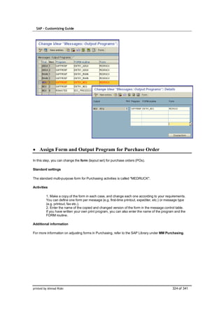 SAP – Customizing Guide




    Assign Form and Output Program for Purchase Order

In this step, you can change the form (layout set) for purchase orders (POs).

Standard settings

The standard multi-purpose form for Purchasing activities is called "MEDRUCK".

Activities

         1. Make a copy of the form in each case, and change each one according to your requirements.
         You can define one form per message (e.g. first-time printout, expediter, etc.) or message type
         (e.g. printout, fax etc.).
         2. Enter the name of the copied and changed version of the form in the message control table.
         If you have written your own print program, you can also enter the name of the program and the
         FORM routine.

Additional information

For more information on adjusting forms in Purchasing, refer to the SAP Library under MM Purchasing.




printed by Ahmad Rizki                                                                         324 of 341
 