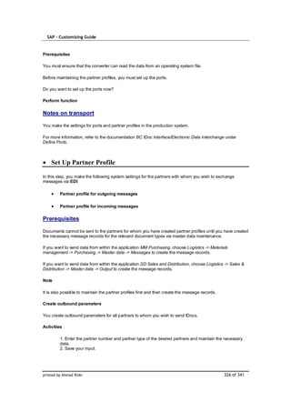 SAP – Customizing Guide


Prerequisites

You must ensure that the converter can read the data from an operating system file.

Before maintaining the partner profiles, you must set up the ports.

Do you want to set up the ports now?

Perform function

Notes on transport

You make the settings for ports and partner profiles in the production system.

For more information, refer to the documentation BC IDoc Interface/Electronic Data Interchange under
Define Ports.



    Set Up Partner Profile

In this step, you make the following system settings for the partners with whom you wish to exchange
messages via EDI:

         Partner profile for outgoing messages

         Partner profile for incoming messages

Prerequisites

Documents cannot be sent to the partners for whom you have created partner profiles until you have created
the necessary message records for the relevant document types via master data maintenance.

If you want to send data from within the application MM Purchasing, choose Logistics -> Materials
management -> Purchasing -> Master data -> Messages to create the message records.

If you want to send data from within the application SD Sales and Distribution, choose Logistics -> Sales &
Distribution -> Master data -> Output to create the message records.

Note

It is also possible to maintain the partner profiles first and then create the message records.

Create outbound parameters

You create outbound parameters for all partners to whom you wish to send IDocs.

Activities

         1. Enter the partner number and partner type of the desired partners and maintain the necessary
         data.
         2. Save your input.




printed by Ahmad Rizki                                                                            326 of 341
 