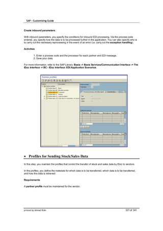 SAP – Customizing Guide


Create inbound parameters

With inbound parameters, you specify the conditions for inbound EDI processing. Via the process code
entered, you specify how the data is to be processed further in the application. You can also specify who is
to carry out the necessary reprocessing in the event of an error (i.e. carry out the exception handling).

Activities

         1. Enter a process code and the processor for each partner and EDI message.
         2. Save your data.

For more information, refer to the SAP Library: Basis -> Basis Services/Communication Interface -> The
IDoc Interface -> BC - IDoc Interface: EDI Application Scenarios.




    Profiles for Sending Stock/Sales Data

In this step, you maintain the profiles that control the transfer of stock and sales data by IDoc to vendors.

In the profiles, you define the materials for which data is to be transferred, which data is to be transferred,
and how this data is retrieved.

Requirements

A partner profile must be maintained for the vendor.




printed by Ahmad Rizki                                                                               327 of 341
 