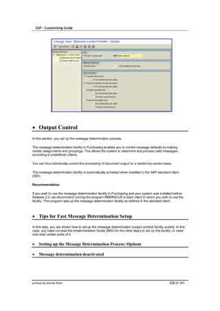 SAP – Customizing Guide




    Output Control
In this section, you set up the message determination process.

The message determination facility in Purchasing enables you to control message defaults by making
certain assignments and groupings. This allows the system to determine and process valid messages
according to predefined criteria.

You can thus individually control the processing of document output on a vendor-by-vendor basis.

The message determination facility is automatically activated when installed in the SAP standard client
(000).

Recommendation

If you wish to use the message determination facility in Purchasing and your system was installed before
Release 2.0, we recommend running the program RM06NCUS in each client in which you wish to use the
facility. This program sets up the message determination facility as defined in the standard client.



    Tips for Fast Message Determination Setup

In this step, you are shown how to set up the message determination (output control) facility quickly. In this
case, you need not read the Implementation Guide (IMG) for the other steps to set up this facility, or need
only read certain parts of it.


    Setting up the Message Determination Process: Options

    Message determination deactivated




printed by Ahmad Rizki                                                                            328 of 341
 