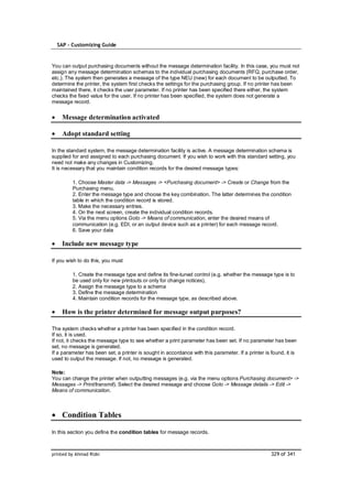 SAP – Customizing Guide



You can output purchasing documents without the message determination facility. In this case, you must not
assign any message determination schemas to the individual purchasing documents (RFQ, purchase order,
etc.). The system then generates a message of the type NEU (new) for each document to be outputted. To
determine the printer, the system first checks the settings for the purchasing group. If no printer has been
maintained there, it checks the user parameter. If no printer has been specified there either, the system
checks the fixed value for the user. If no printer has been specified, the system does not generate a
message record.


    Message determination activated

    Adopt standard setting

In the standard system, the message determination facility is active. A message determination schema is
supplied for and assigned to each purchasing document. If you wish to work with this standard setting, you
need not make any changes in Customizing.
It is necessary that you maintain condition records for the desired message types:

         1. Choose Master data -> Messages -> <Purchasing document> -> Create or Change from the
         Purchasing menu.
         2. Enter the message type and choose the key combination. The latter determines the condition
         table in which the condition record is stored.
         3. Make the necessary entries.
         4. On the next screen, create the individual condition records.
         5. Via the menu options Goto -> Means of communication, enter the desired means of
         communication (e.g. EDI, or an output device such as a printer) for each message record.
         6. Save your data

    Include new message type

If you wish to do this, you must

         1. Create the message type and define its fine-tuned control (e.g. whether the message type is to
         be used only for new printouts or only for change notices),
         2. Assign the message type to a schema
         3. Define the message determination
         4. Maintain condition records for the message type, as described above.

    How is the printer determined for message output purposes?

The system checks whether a printer has been specified in the condition record.
If so, it is used.
If not, it checks the message type to see whether a print parameter has been set. If no parameter has been
set, no message is generated.
If a parameter has been set, a printer is sought in accordance with this parameter. If a printer is found, it is
used to output the message. If not, no message is generated.

Note:
You can change the printer when outputting messages (e.g. via the menu options Purchasing document> ->
Messages -> Print/transmit). Select the desired message and choose Goto -> Message details -> Edit ->
Means of communication.



    Condition Tables

In this section you define the condition tables for message records.



printed by Ahmad Rizki                                                                              329 of 341
 